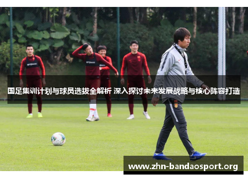国足集训计划与球员选拔全解析 深入探讨未来发展战略与核心阵容打造