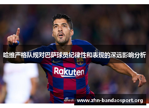 哈维严格队规对巴萨球员纪律性和表现的深远影响分析